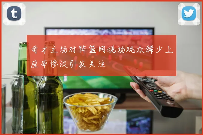 奇才主场对阵篮网现场观众稀少上座率惨淡引发关注
