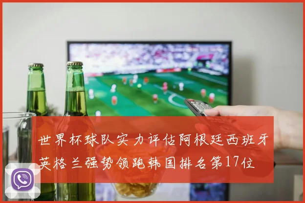 世界杯球队实力评估阿根廷西班牙英格兰强势领跑韩国排名第17位