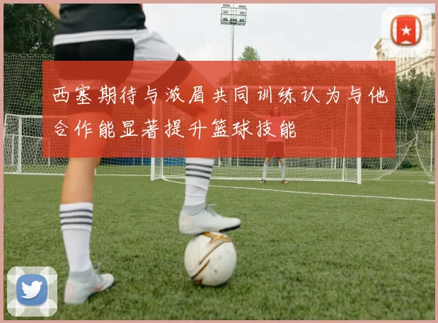 西塞期待与浓眉共同训练认为与他合作能显著提升篮球技能