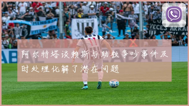 阿尔特塔谈赖斯与助教争吵事件及时处理化解了潜在问题