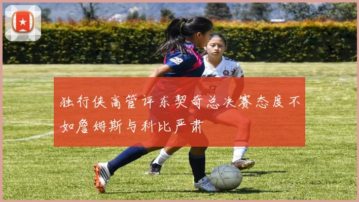 独行侠高管评东契奇总决赛态度不如詹姆斯与科比严肃