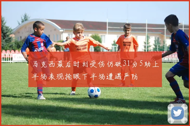 马克西最后时刻受伤仍砍31分5助上半场表现抢眼下半场遭遇严防
