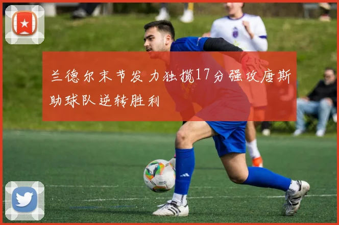 兰德尔末节发力独揽17分强攻唐斯助球队逆转胜利