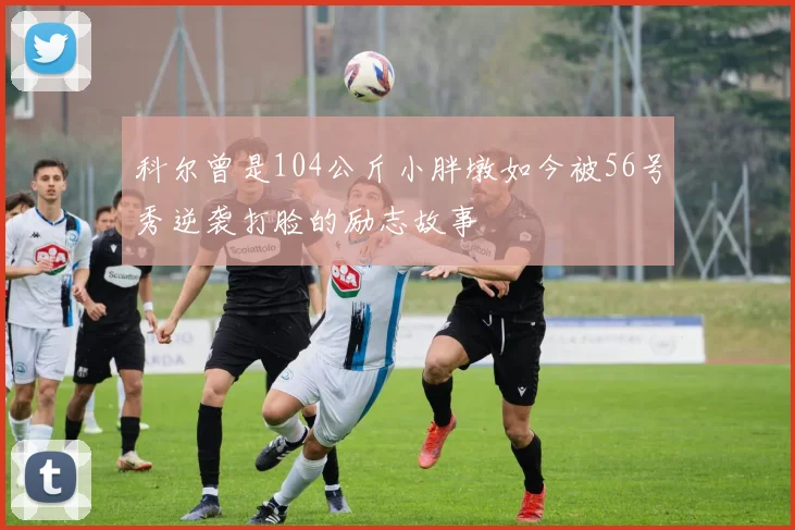 科尔曾是104公斤小胖墩如今被56号秀逆袭打脸的励志故事