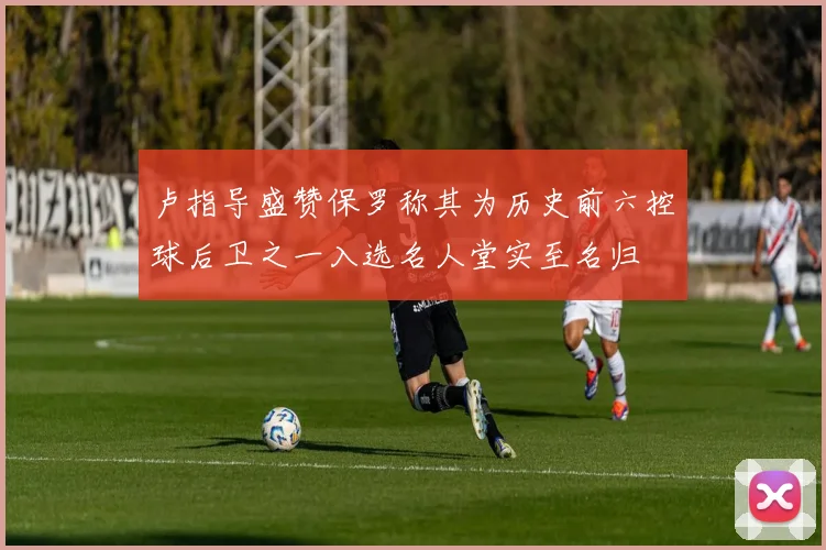 卢指导盛赞保罗称其为历史前六控球后卫之一入选名人堂实至名归