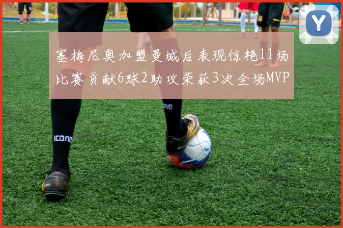 塞梅尼奥加盟曼城后表现惊艳11场比赛贡献6球2助攻荣获3次全场MVP