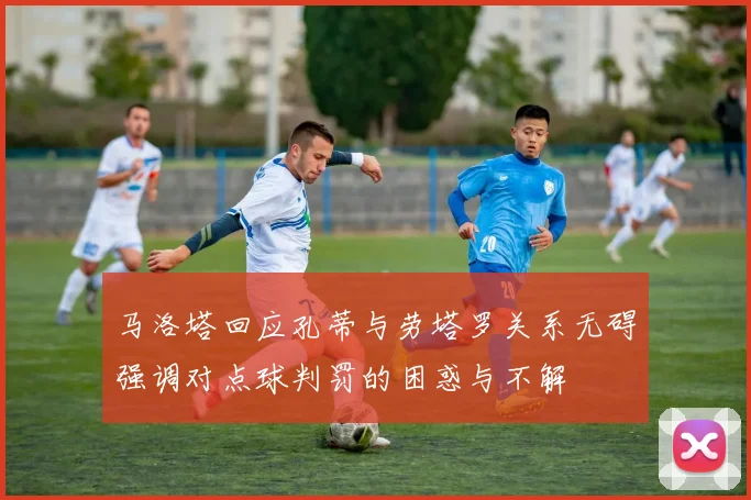 马洛塔回应孔蒂与劳塔罗关系无碍强调对点球判罚的困惑与不解