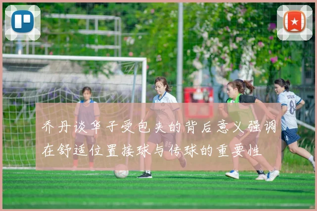 乔丹谈华子受包夹的背后意义强调在舒适位置接球与传球的重要性