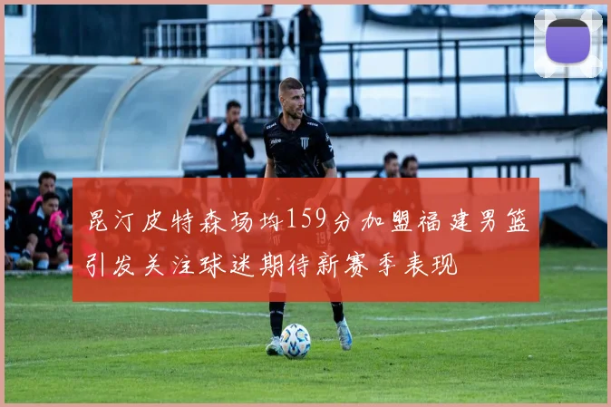 昆汀皮特森场均159分加盟福建男篮引发关注球迷期待新赛季表现