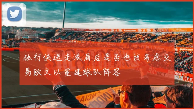独行侠送走浓眉后是否也该考虑交易欧文以重建球队阵容
