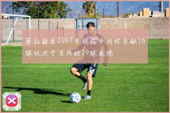 萨拉赫自2017年起在非洲杯贡献16球仅次于马内的19球表现