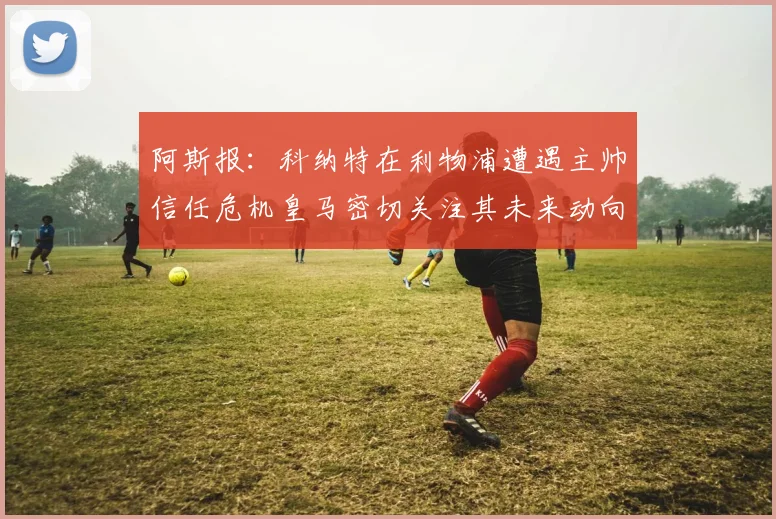 阿斯报：科纳特在利物浦遭遇主帅信任危机皇马密切关注其未来动向