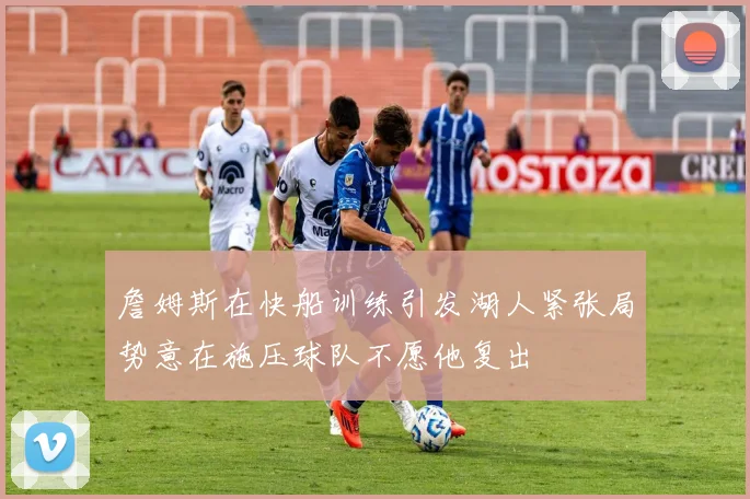 詹姆斯在快船训练引发湖人紧张局势意在施压球队不愿他复出