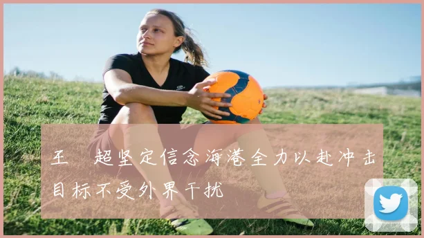 王燊超坚定信念海港全力以赴冲击目标不受外界干扰
