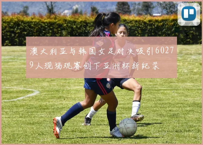澳大利亚与韩国女足对决吸引60279人现场观赛创下亚洲杯新纪录