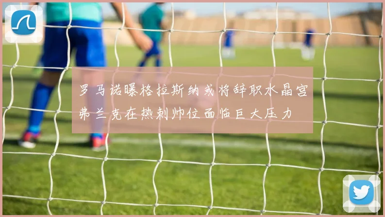 罗马诺曝格拉斯纳或将辞职水晶宫弗兰克在热刺帅位面临巨大压力