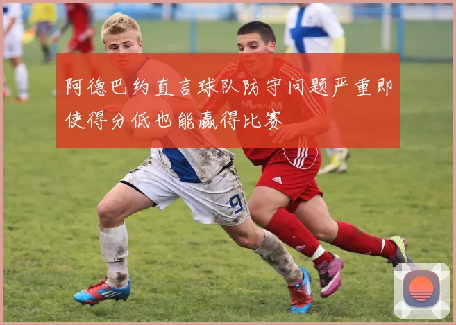 阿德巴约直言球队防守问题严重即使得分低也能赢得比赛
